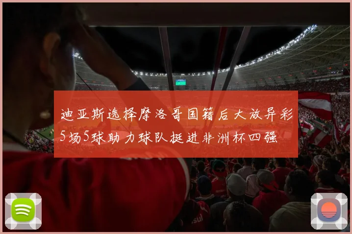 迪亚斯选择摩洛哥国籍后大放异彩5场5球助力球队挺进非洲杯四强