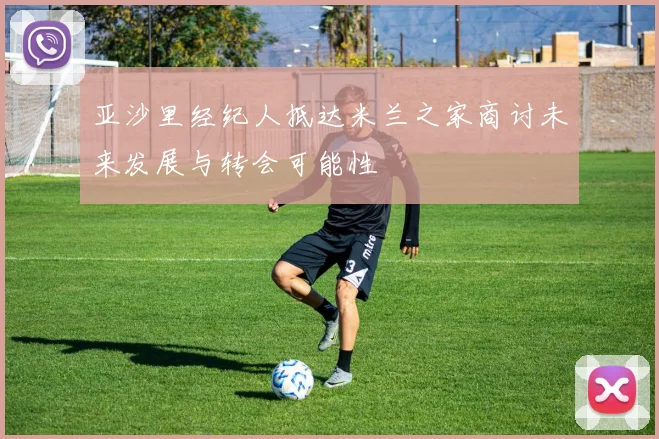 亚沙里经纪人抵达米兰之家商讨未来发展与转会可能性