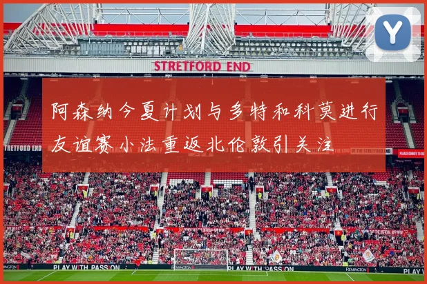 阿森纳今夏计划与多特和科莫进行友谊赛小法重返北伦敦引关注
