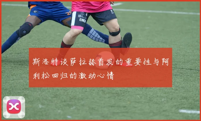 斯洛特谈萨拉赫首发的重要性与阿利松回归的激动心情