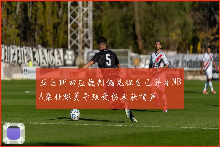 亚当斯回应裁判偏见称自己并非NBA最壮球员导致受伤未获哨声