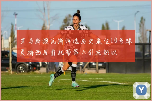 罗马新援瓦斯评选历史最佳10号球员梅西居首托蒂第六引发热议