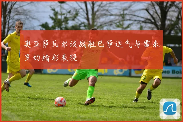 奥亚萨瓦尔谈战胜巴萨运气与雷米罗的精彩表现