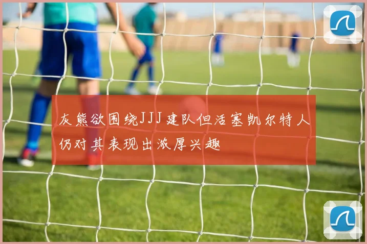 灰熊欲围绕JJJ建队但活塞凯尔特人仍对其表现出浓厚兴趣