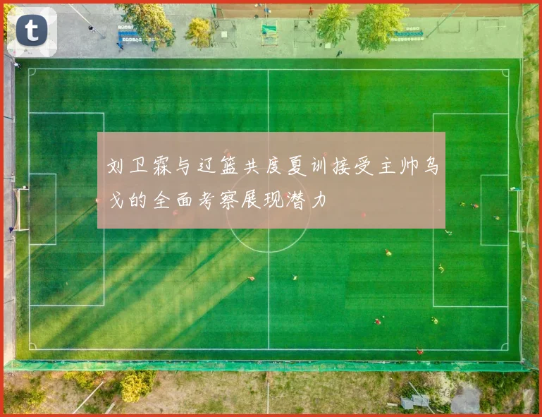 刘卫霖与辽篮共度夏训接受主帅乌戈的全面考察展现潜力