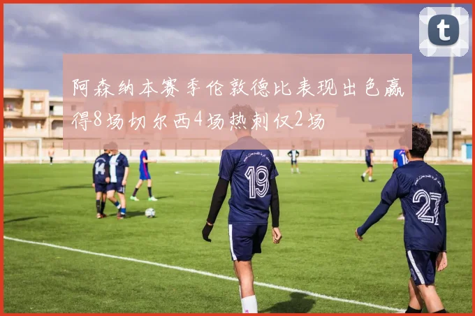 阿森纳本赛季伦敦德比表现出色赢得8场切尔西4场热刺仅2场