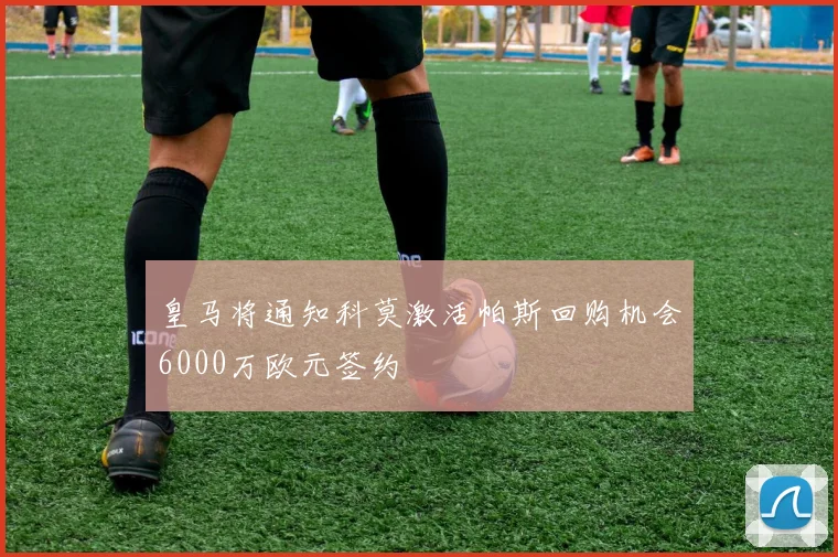 皇马将通知科莫激活帕斯回购机会6000万欧元签约
