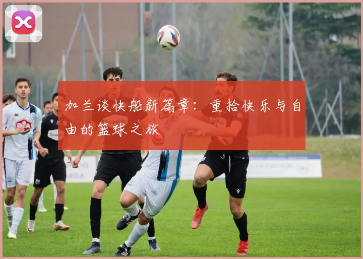 加兰谈快船新篇章：重拾快乐与自由的篮球之旅