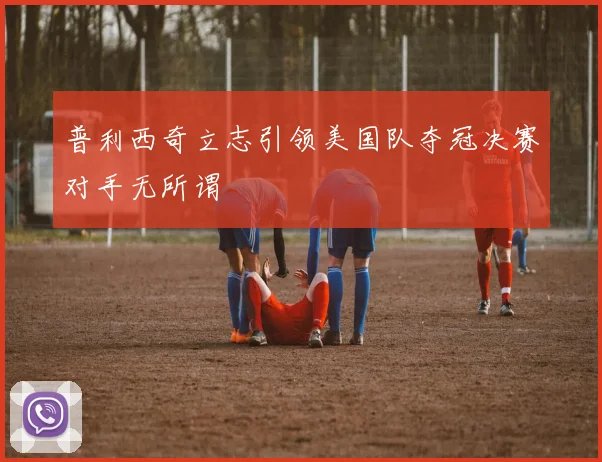普利西奇立志引领美国队夺冠决赛对手无所谓