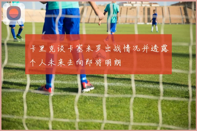 卡里克谈卡塞米罗出战情况并透露个人未来去向即将明朗