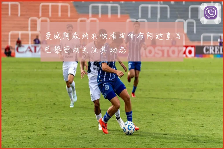 曼城阿森纳利物浦询价布阿迪皇马巴黎密切关注其动态