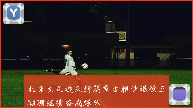 北京女足迎来新篇章古雅沙退役王珊珊继续奋战球队