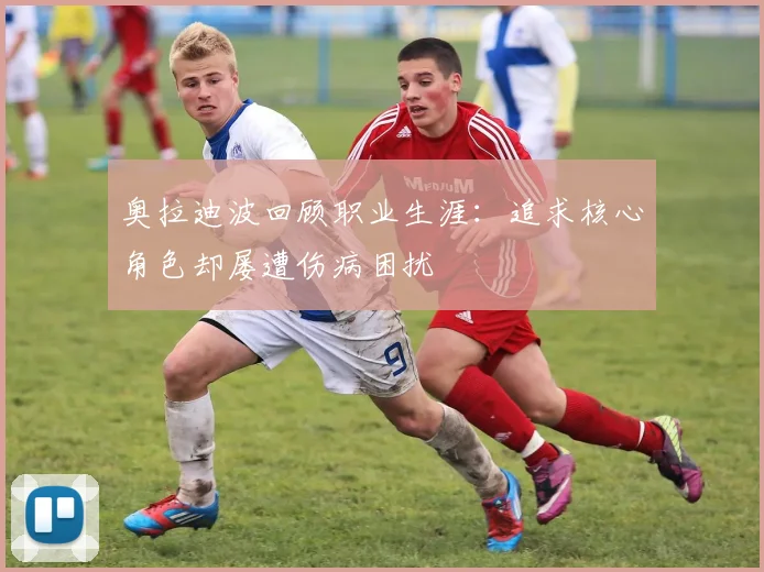 奥拉迪波回顾职业生涯：追求核心角色却屡遭伤病困扰
