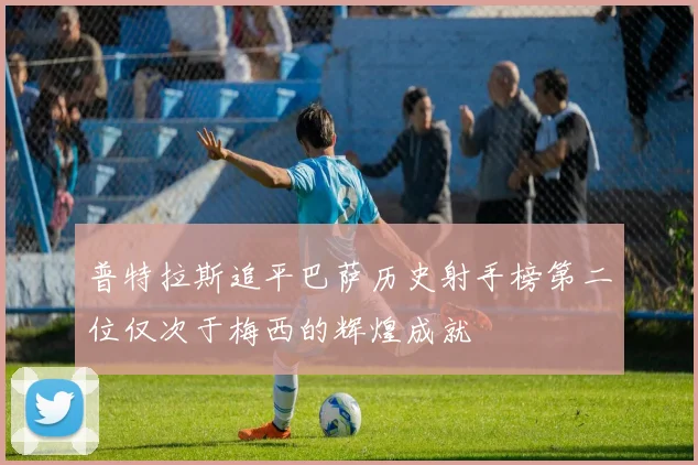 普特拉斯追平巴萨历史射手榜第二位仅次于梅西的辉煌成就