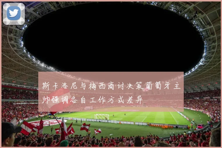 斯卡洛尼与梅西商讨决策葡萄牙主帅强调各自工作方式差异