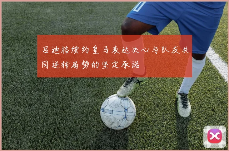 吕迪格续约皇马表达决心与队友共同逆转局势的坚定承诺