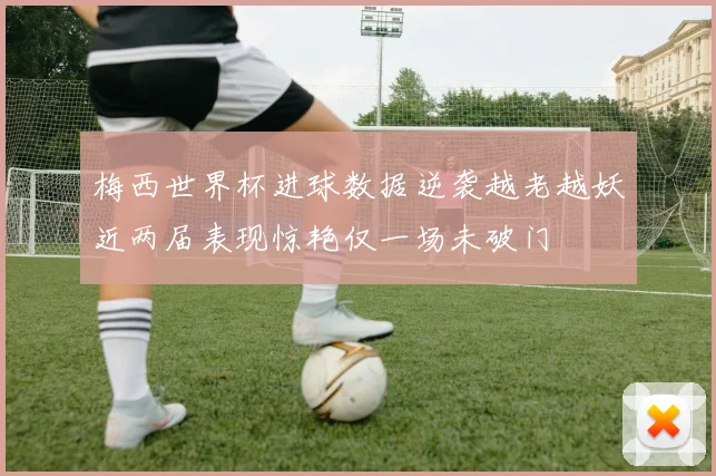梅西世界杯进球数据逆袭越老越妖近两届表现惊艳仅一场未破门