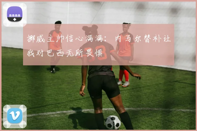 挪威主帅信心满满：内马尔替补让我对巴西无所畏惧