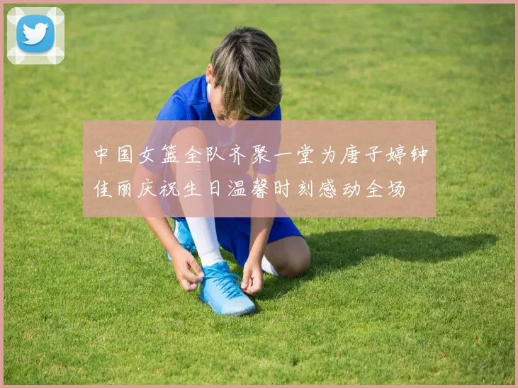 中国女篮全队齐聚一堂为唐子婷钟佳丽庆祝生日温馨时刻感动全场