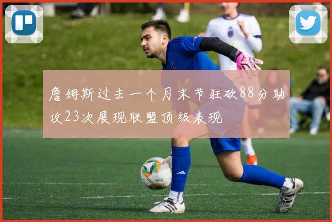 詹姆斯过去一个月末节狂砍88分助攻23次展现联盟顶级表现