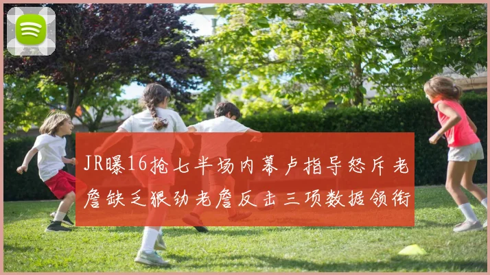 JR曝16抢七半场内幕卢指导怒斥老詹缺乏狠劲老詹反击三项数据领衔全场