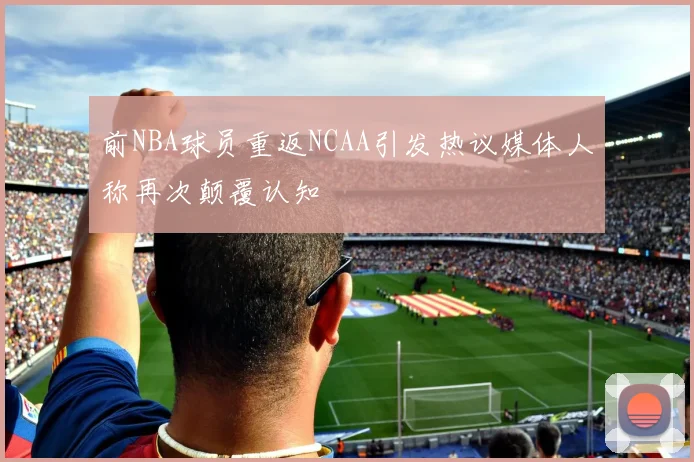 前NBA球员重返NCAA引发热议媒体人称再次颠覆认知