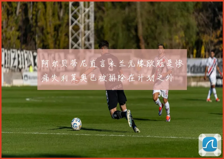 阿尔贝蒂尼直言米兰无缘欧冠是惨痛失利莱奥已被排除在计划之外