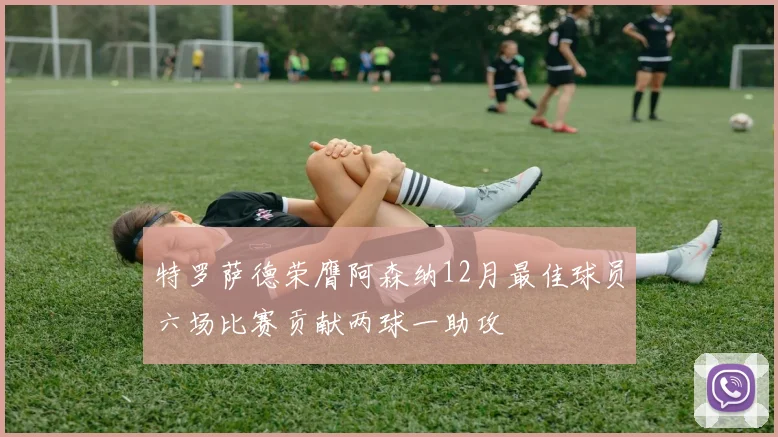 特罗萨德荣膺阿森纳12月最佳球员六场比赛贡献两球一助攻